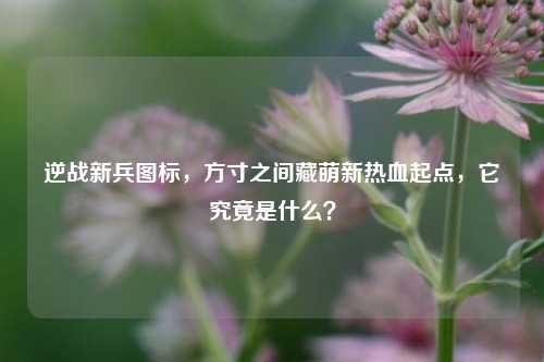 逆战新兵图标，方寸之间藏萌新热血起点，它究竟是什么？