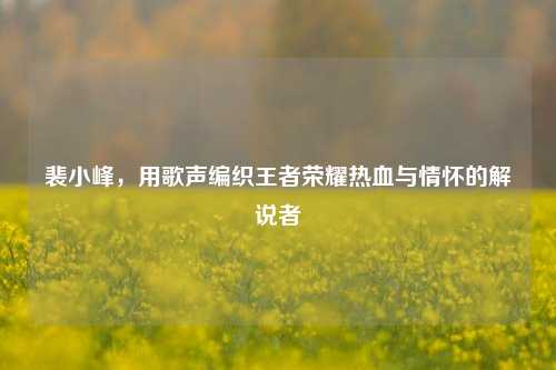 裴小峰，用歌声编织王者荣耀热血与情怀的解说者