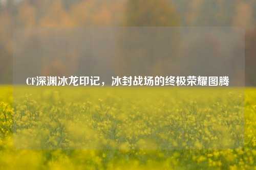 CF深渊冰龙印记，冰封战场的终极荣耀图腾