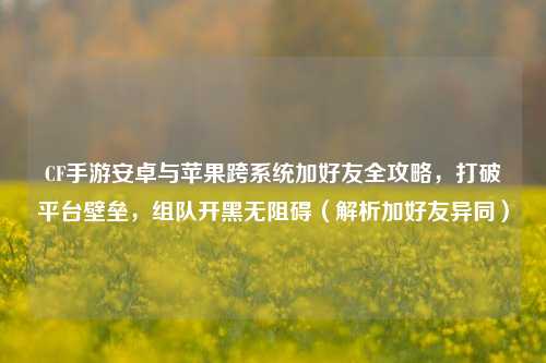 CF手游安卓与苹果跨系统加好友全攻略，打破平台壁垒，组队开黑无阻碍（解析加好友异同）