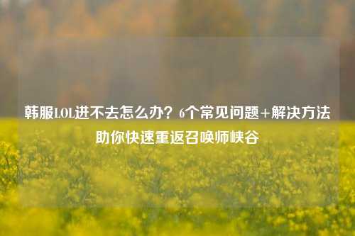 韩服LOL进不去怎么办？6个常见问题+解决方法助你快速重返召唤师峡谷