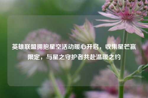 英雄联盟拥抱星空活动暖心开启，收集星芒赢限定，与星之守护者共赴温暖之约