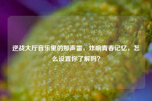 逆战大厅音乐里的那声雷，炸响青春记忆，怎么设置你了解吗？