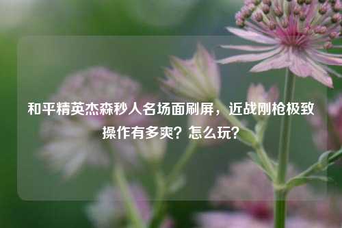 和平精英杰森秒人名场面刷屏，近战刚枪极致操作有多爽？怎么玩？