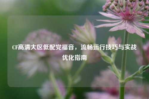 CF高清大区低配党福音，流畅运行技巧与实战优化指南