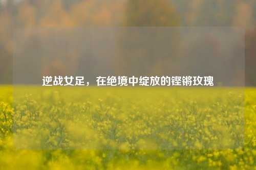 逆战女足，在绝境中绽放的铿锵玫瑰