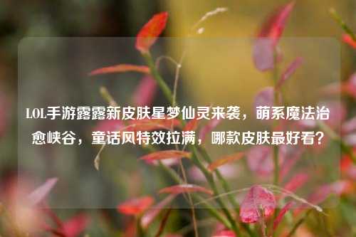 LOL手游露露新皮肤星梦仙灵来袭，萌系魔法治愈峡谷，童话风特效拉满，哪款皮肤最好看？