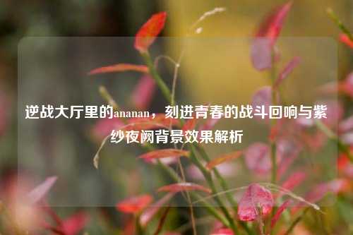 逆战大厅里的ananan，刻进青春的战斗回响与紫纱夜阙背景效果解析