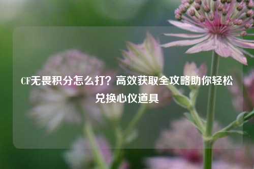 CF无畏积分怎么打？高效获取全攻略助你轻松兑换心仪道具