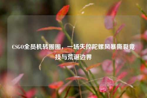 CSGO全员机转圈圈，一场失控陀螺风暴撕裂竞技与荒诞边界