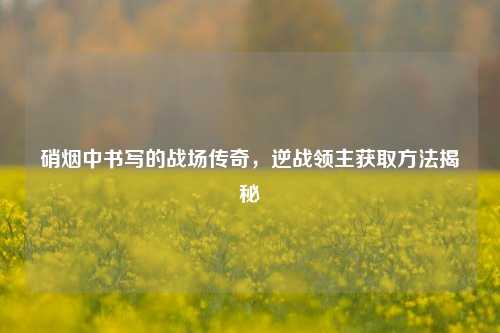 硝烟中书写的战场传奇，逆战领主获取方法揭秘