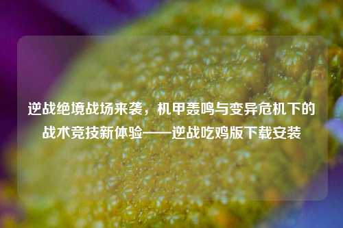 逆战绝境战场来袭，机甲轰鸣与变异危机下的战术竞技新体验——逆战吃鸡版下载安装