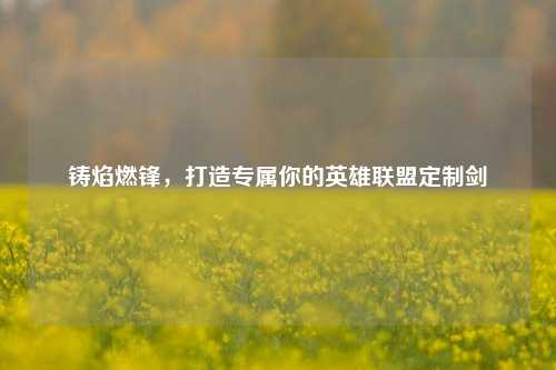 铸焰燃锋，打造专属你的英雄联盟定制剑