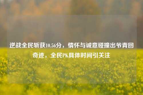 逆战全民斩获10.56分，情怀与诚意碰撞出爷青回奇迹，全民PK具体时间引关注