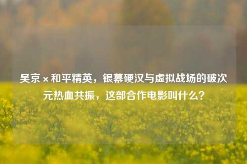 吴京×和平精英，银幕硬汉与虚拟战场的破次元热血共振，这部合作电影叫什么？