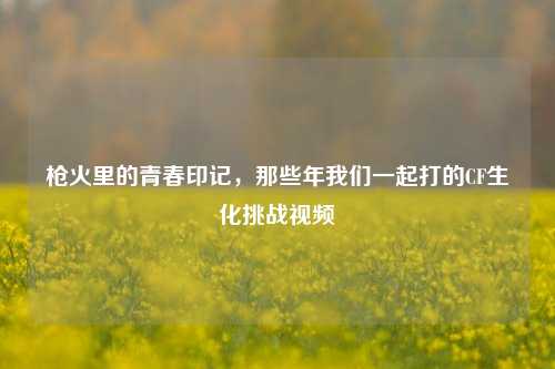 枪火里的青春印记，那些年我们一起打的CF生化挑战视频