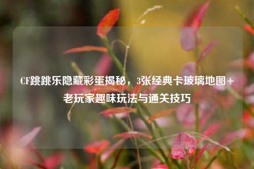 CF跳跳乐隐藏彩蛋揭秘，3张经典卡玻璃地图+老玩家趣味玩法与通关技巧