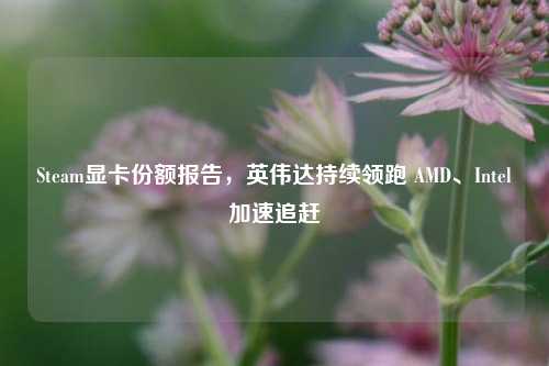 Steam显卡份额报告，英伟达持续领跑 AMD、Intel加速追赶