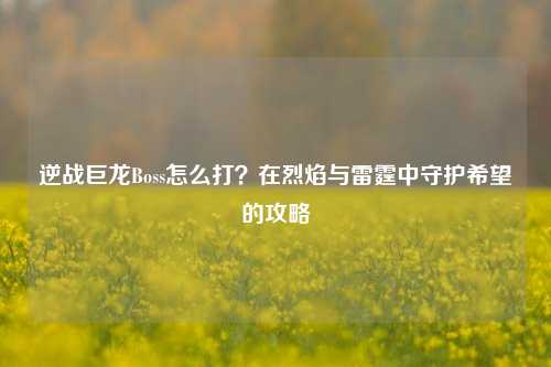 逆战巨龙Boss怎么打？在烈焰与雷霆中守护希望的攻略