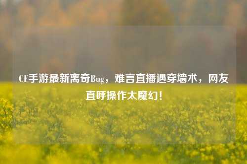 CF手游最新离奇Bug，难言直播遇穿墙术，网友直呼操作太魔幻！