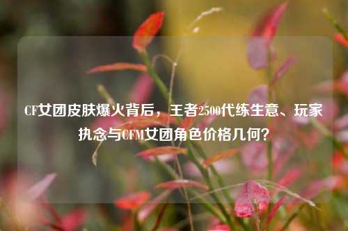 CF女团皮肤爆火背后，王者2500代练生意、玩家执念与CFM女团角色价格几何？