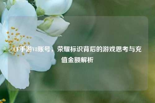 CF手游V8账号，荣耀标识背后的游戏思考与充值金额解析