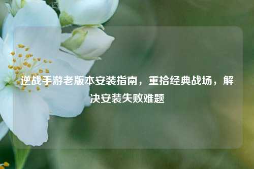 逆战手游老版本安装指南，重拾经典战场，解决安装失败难题