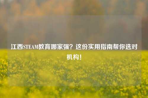 江西STEAM教育哪家强？这份实用指南帮你选对机构！