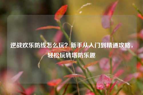 逆战欢乐防线怎么玩？新手从入门到精通攻略，轻松玩转塔防乐趣