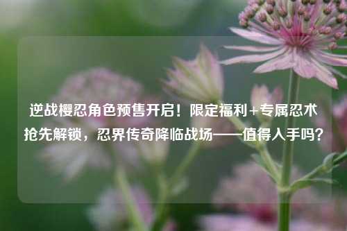 逆战樱忍角色预售开启！限定福利+专属忍术抢先解锁，忍界传奇降临战场——值得入手吗？