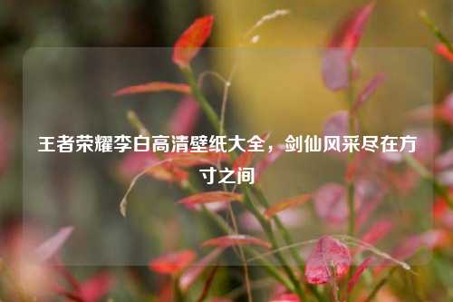 王者荣耀李白高清壁纸大全，剑仙风采尽在方寸之间