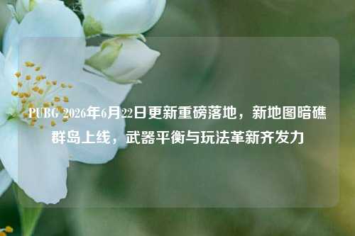 PUBG 2026年6月22日更新重磅落地，新地图暗礁群岛上线，武器平衡与玩法革新齐发力