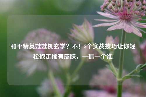 和平精英娃娃机玄学？不！5个实战技巧让你轻松抱走稀有皮肤，一抓一个准