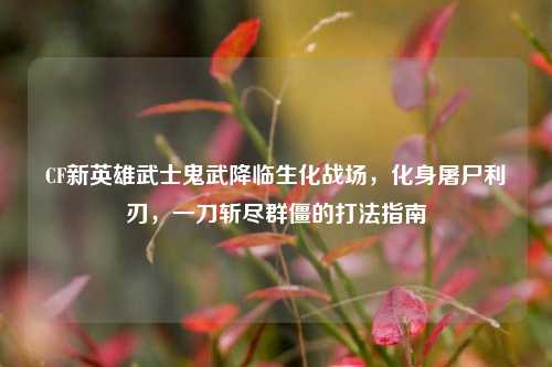 CF新英雄武士鬼武降临生化战场，化身屠尸利刃，一刀斩尽群僵的打法指南