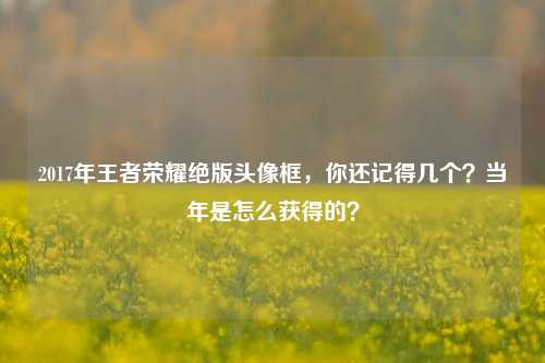 2017年王者荣耀绝版头像框，你还记得几个？当年是怎么获得的？