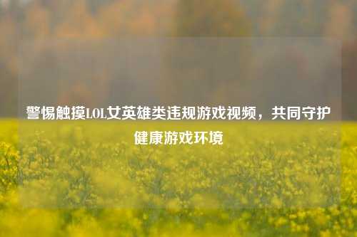 警惕触摸LOL女英雄类违规游戏视频，共同守护健康游戏环境