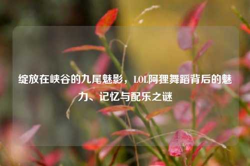 绽放在峡谷的九尾魅影，LOL阿狸舞蹈背后的魅力、记忆与配乐之谜