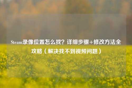 Steam录像位置怎么找？详细步骤+修改方法全攻略（解决找不到视频问题）