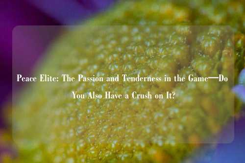 Peace Elite: The Passion and Tenderness in the Game—Do You Also Have a Crush on It?