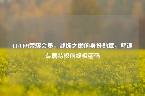 CF/CFM荣耀会员，战场之巅的身份勋章，解锁专属特权的终极密码