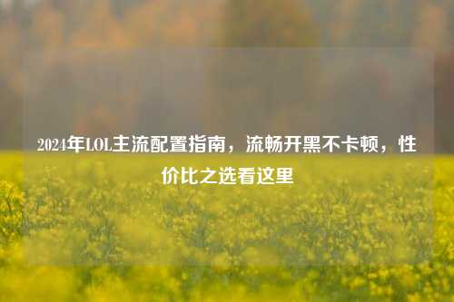 2024年LOL主流配置指南，流畅开黑不卡顿，性价比之选看这里