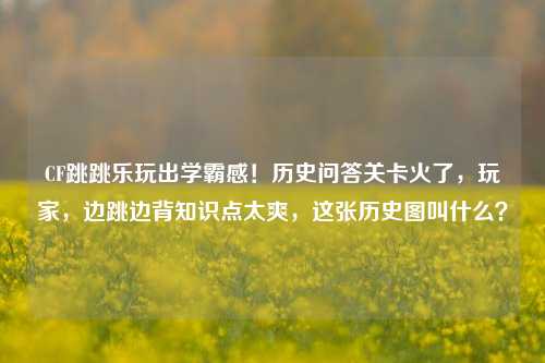 CF跳跳乐玩出学霸感！历史问答关卡火了，玩家，边跳边背知识点太爽，这张历史图叫什么？