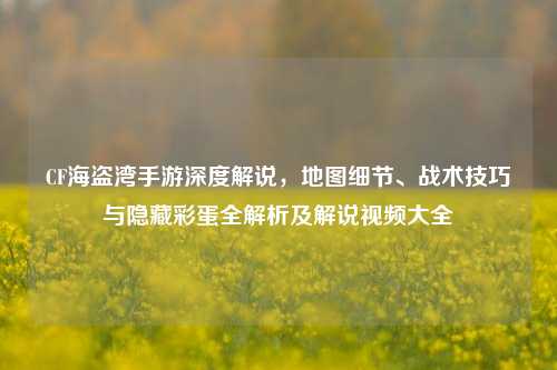 CF海盗湾手游深度解说，地图细节、战术技巧与隐藏彩蛋全解析及解说视频大全