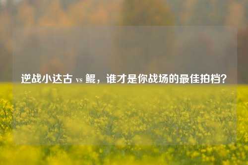逆战小达古 vs 鲲，谁才是你战场的最佳拍档？