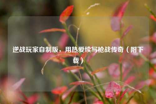 逆战玩家自制版，用热爱续写枪战传奇（附下载）