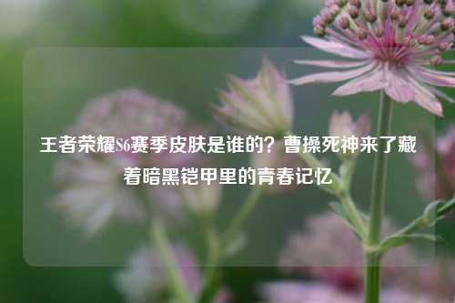 王者荣耀S6赛季皮肤是谁的？曹操死神来了藏着暗黑铠甲里的青春记忆