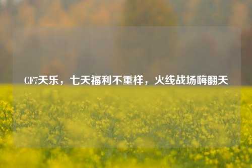 CF7天乐，七天福利不重样，火线战场嗨翻天