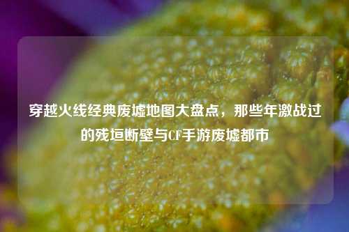 穿越火线经典废墟地图大盘点，那些年激战过的残垣断壁与CF手游废墟都市