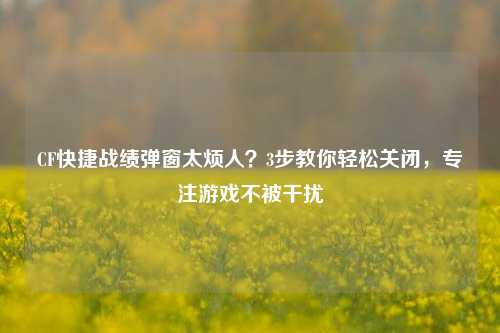 CF快捷战绩弹窗太烦人？3步教你轻松关闭，专注游戏不被干扰