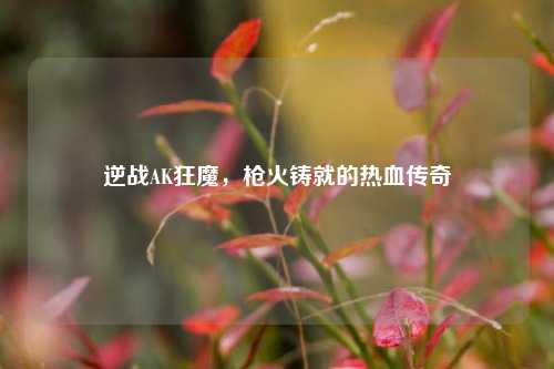 逆战AK狂魔，枪火铸就的热血传奇